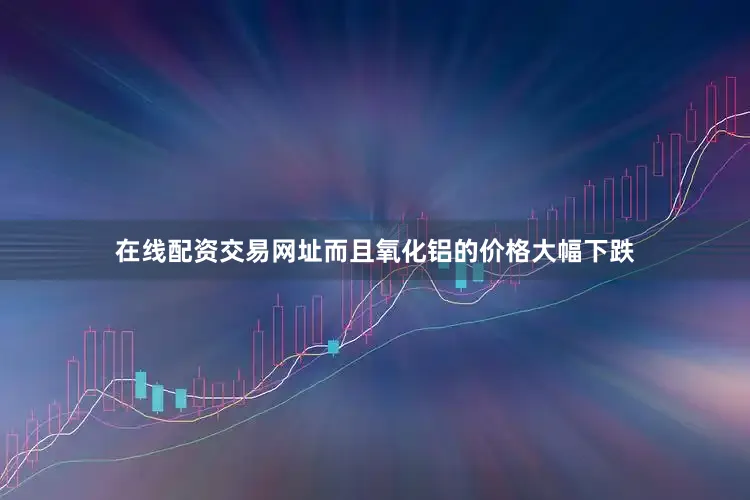 在线配资交易网址而且氧化铝的价格大幅下跌