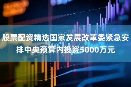 股票配资精选国家发展改革委紧急安排中央预算内投资5000万元