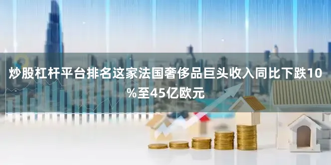 炒股杠杆平台排名这家法国奢侈品巨头收入同比下跌10%至45亿欧元