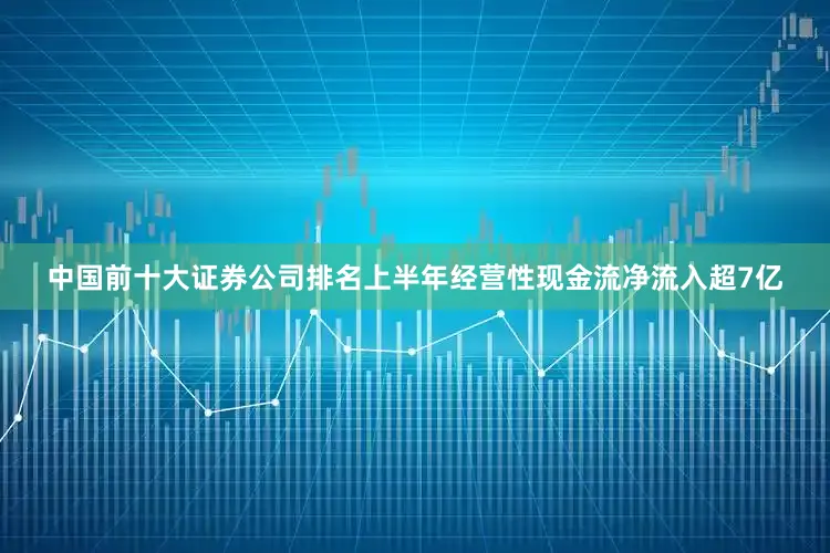 中国前十大证券公司排名上半年经营性现金流净流入超7亿