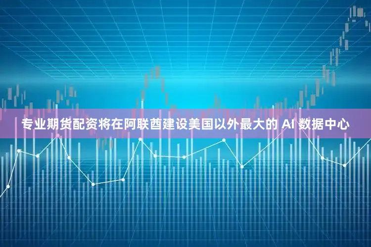 专业期货配资将在阿联酋建设美国以外最大的 AI 数据中心