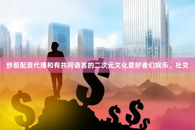 炒股配资代理和有共同语言的二次元文化爱好者们娱乐、社交