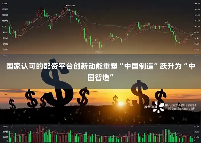 国家认可的配资平台创新动能重塑“中国制造”跃升为“中国智造”