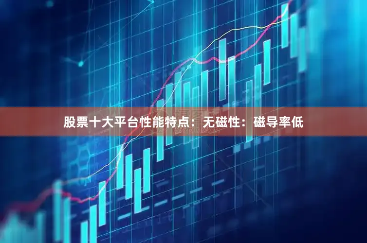 股票十大平台性能特点：无磁性：磁导率低