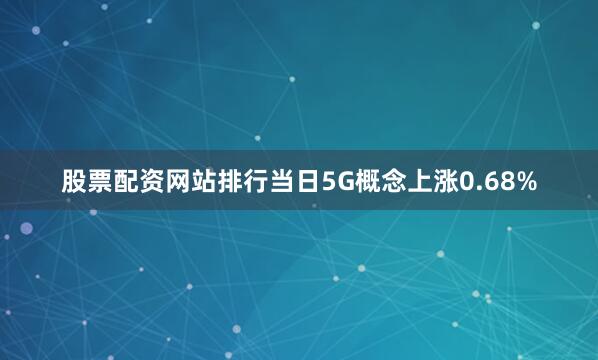 股票配资网站排行当日5G概念上涨0.68%