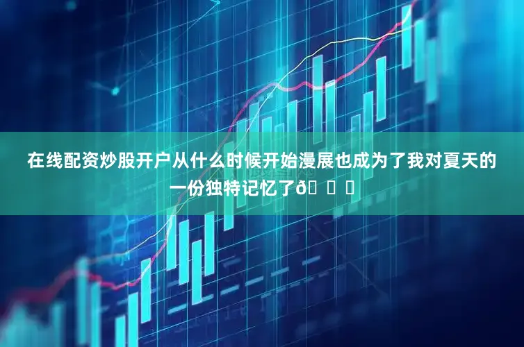 在线配资炒股开户从什么时候开始漫展也成为了我对夏天的一份独特记忆了😇