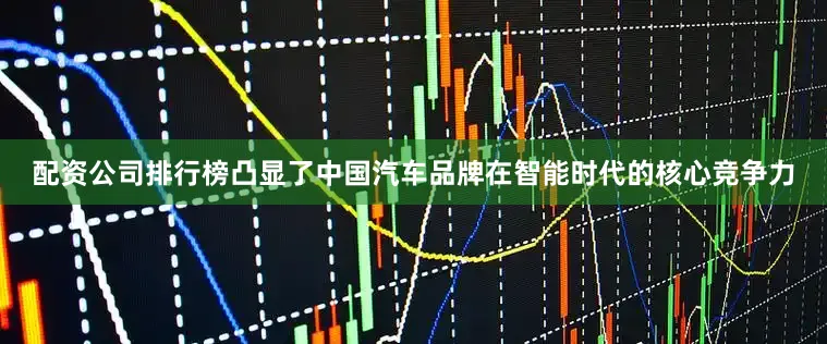 配资公司排行榜凸显了中国汽车品牌在智能时代的核心竞争力