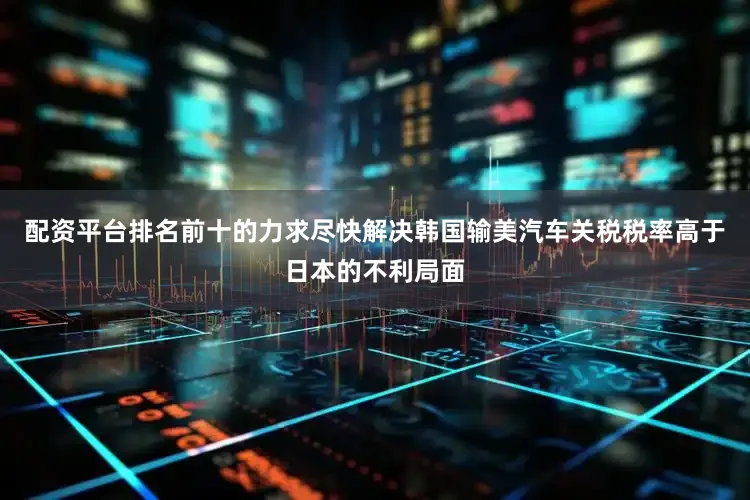 配资平台排名前十的力求尽快解决韩国输美汽车关税税率高于日本的不利局面